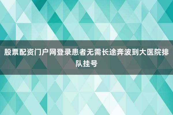 股票配资门户网登录患者无需长途奔波到大医院排队挂号
