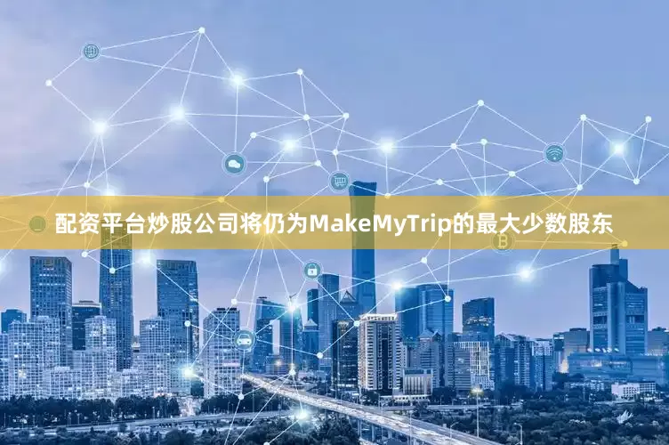 配资平台炒股公司将仍为MakeMyTrip的最大少数股东