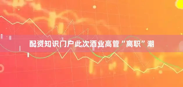 配资知识门户　　此次酒业高管“离职”潮