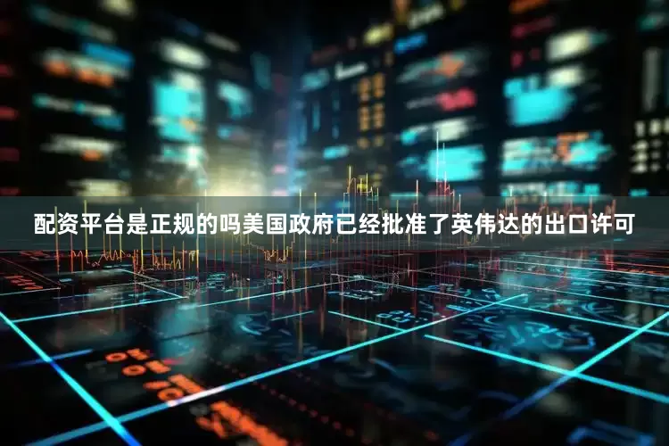 配资平台是正规的吗美国政府已经批准了英伟达的出口许可