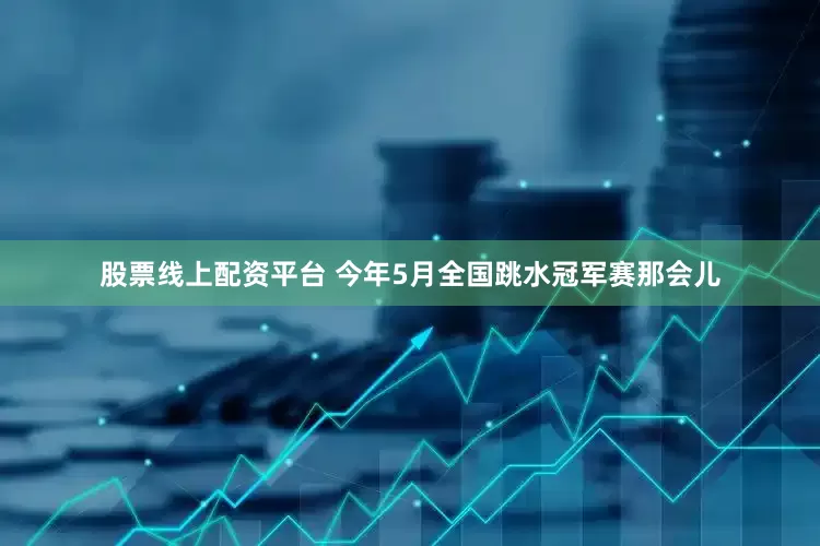 股票线上配资平台 今年5月全国跳水冠军赛那会儿
