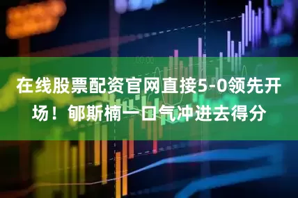 在线股票配资官网直接5-0领先开场！郇斯楠一口气冲进去得分