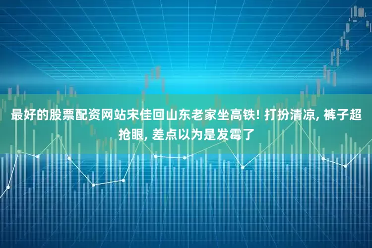 最好的股票配资网站宋佳回山东老家坐高铁! 打扮清凉, 裤子超抢眼, 差点以为是发霉了