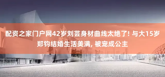 配资之家门户网42岁刘芸身材曲线太绝了! 与大15岁郑钧结婚生活美满, 被宠成公主