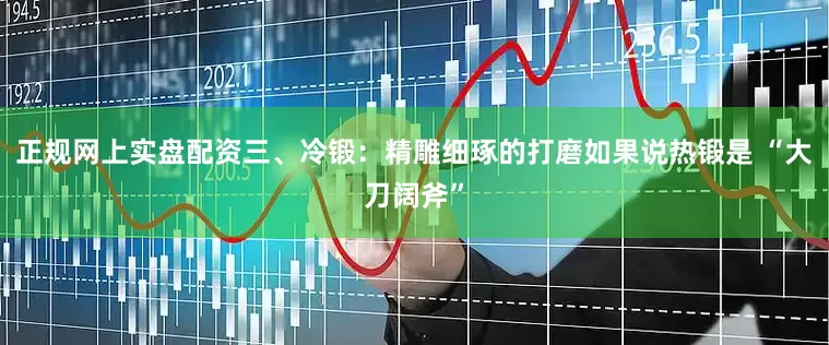 正规网上实盘配资三、冷锻：精雕细琢的打磨如果说热锻是 “大刀阔斧”