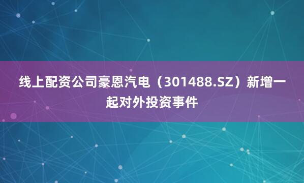 线上配资公司豪恩汽电（301488.SZ）新增一起对外投资事件