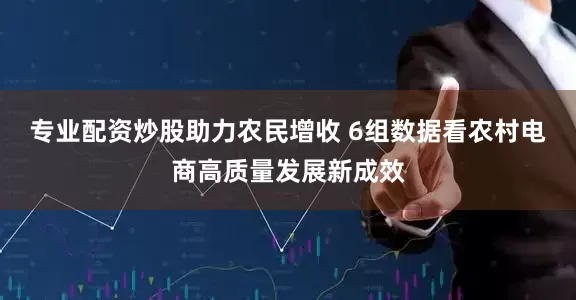 专业配资炒股助力农民增收 6组数据看农村电商高质量发展新成效