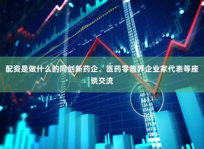 配资是做什么的同创新药企、医药零售界企业家代表等座谈交流
