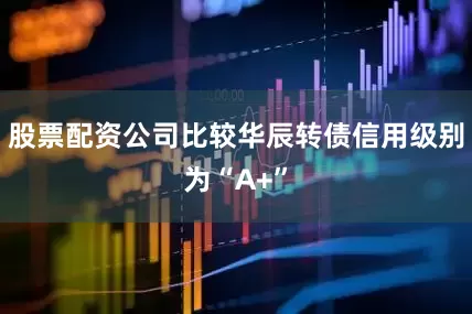 股票配资公司比较华辰转债信用级别为“A+”