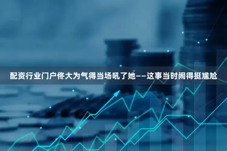 配资行业门户佟大为气得当场吼了她——这事当时闹得挺尴尬