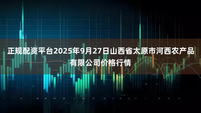 正规配资平台2025年9月27日山西省太原市河西农产品有限公司价格行情