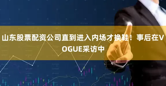 山东股票配资公司直到进入内场才换鞋！事后在VOGUE采访中
