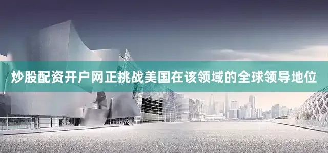 炒股配资开户网正挑战美国在该领域的全球领导地位